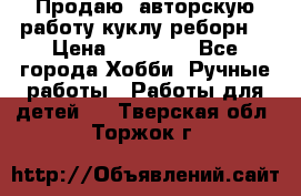 Продаю  авторскую работу куклу-реборн  › Цена ­ 27 000 - Все города Хобби. Ручные работы » Работы для детей   . Тверская обл.,Торжок г.